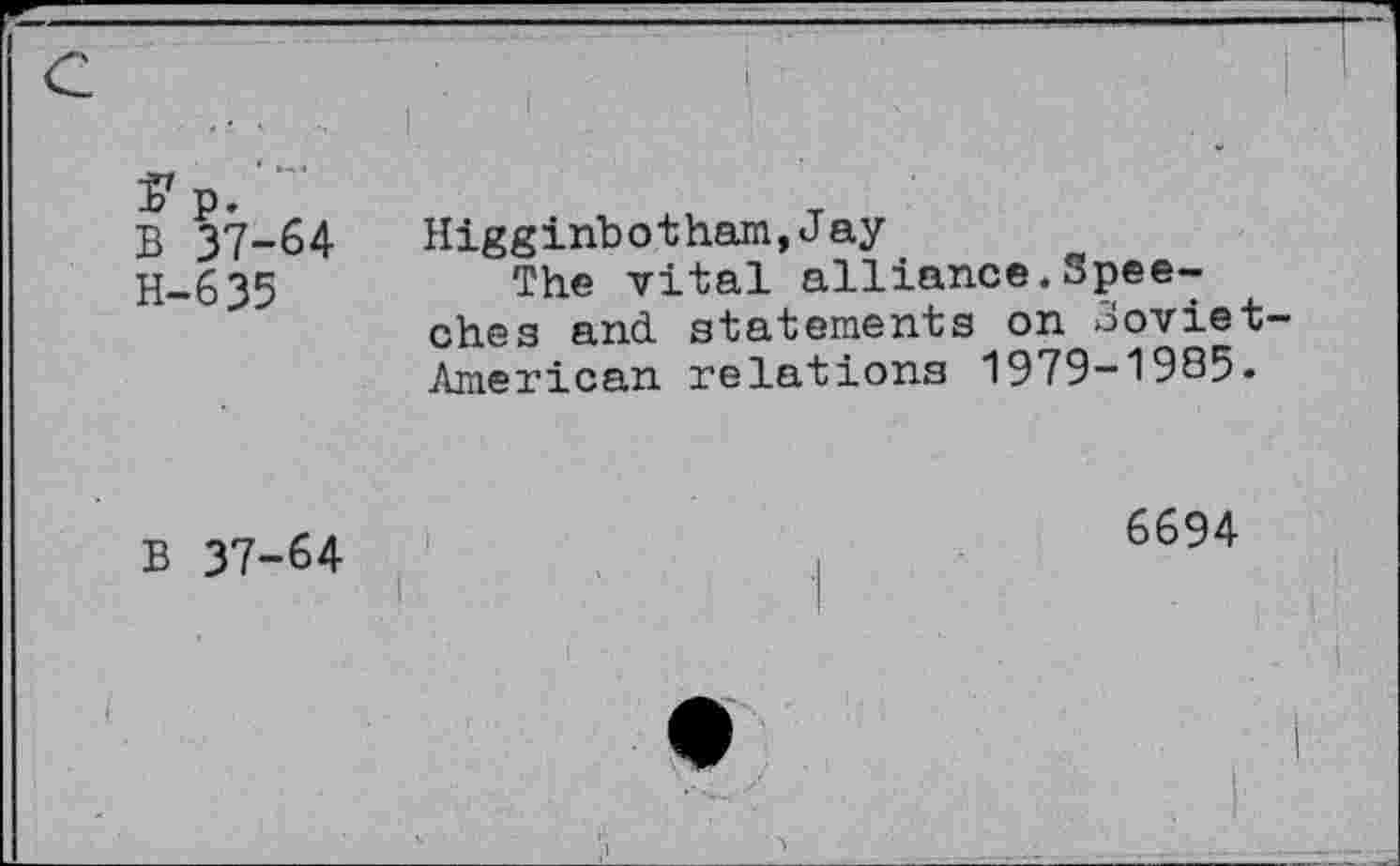 ﻿........ I
Ï7 p.
B 37-64 Higginbotham,Jay
H-.635	The vital alliance. Spee-
ches and. statements on Soviet-American relations 1979-1985.
B 37-64
6694